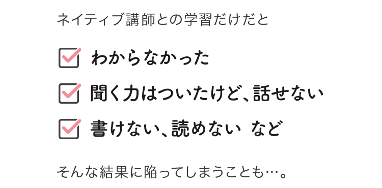 ネイティブ講師との学習だけだと「聞く力はついたけど、話せない」「書けない、読めない」などに陥ってしまうことも…。