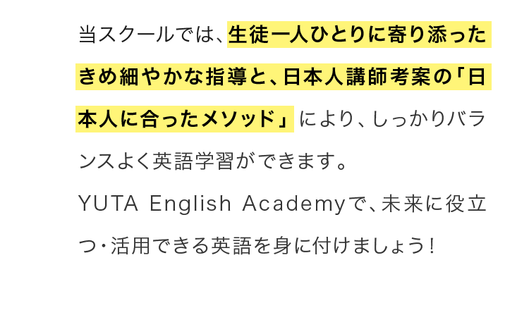 当スクールでは、生徒一人ひとりに寄り添ったきめ細やかな指導と、日本人講師考案の「日本人に合ったメソッド」により、しっかりバランスよく英語学習ができます